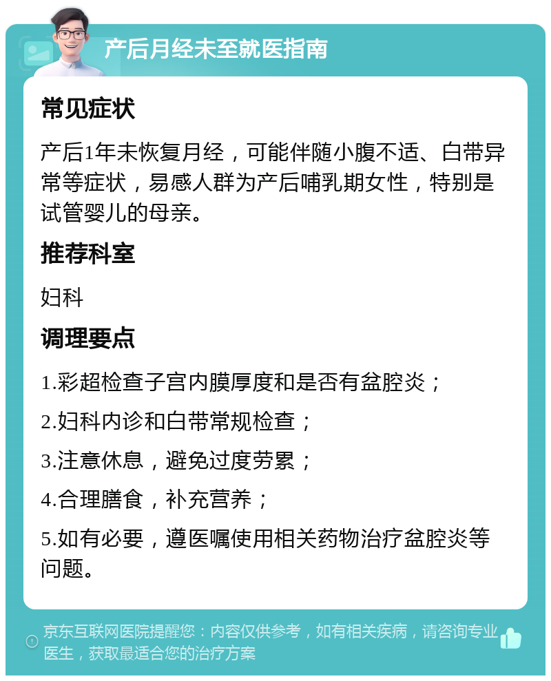 产后月经未至就医指南 常见症状 产后1年未恢复月经，可能伴随小腹不适、白带异常等症状，易感人群为产后哺乳期女性，特别是试管婴儿的母亲。 推荐科室 妇科 调理要点 1.彩超检查子宫内膜厚度和是否有盆腔炎； 2.妇科内诊和白带常规检查； 3.注意休息，避免过度劳累； 4.合理膳食，补充营养； 5.如有必要，遵医嘱使用相关药物治疗盆腔炎等问题。