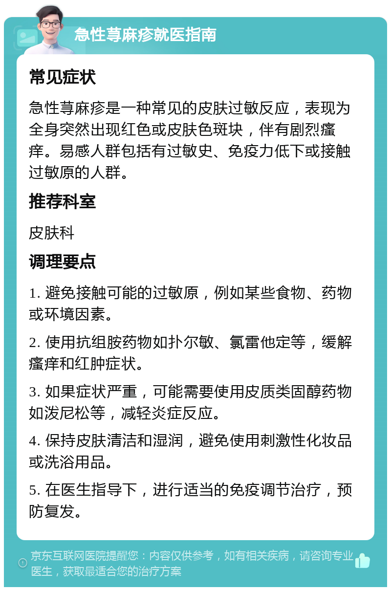 急性荨麻疹就医指南 常见症状 急性荨麻疹是一种常见的皮肤过敏反应，表现为全身突然出现红色或皮肤色斑块，伴有剧烈瘙痒。易感人群包括有过敏史、免疫力低下或接触过敏原的人群。 推荐科室 皮肤科 调理要点 1. 避免接触可能的过敏原，例如某些食物、药物或环境因素。 2. 使用抗组胺药物如扑尔敏、氯雷他定等，缓解瘙痒和红肿症状。 3. 如果症状严重，可能需要使用皮质类固醇药物如泼尼松等，减轻炎症反应。 4. 保持皮肤清洁和湿润，避免使用刺激性化妆品或洗浴用品。 5. 在医生指导下，进行适当的免疫调节治疗，预防复发。