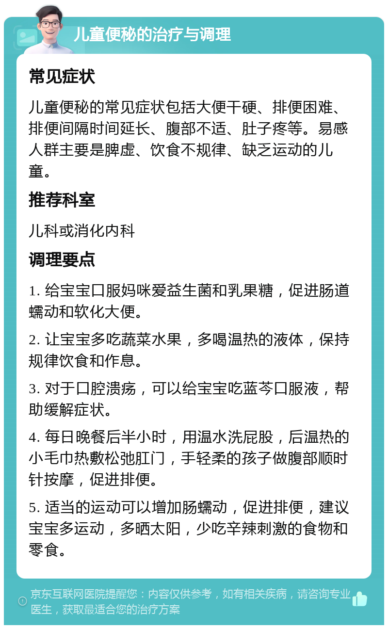 儿童便秘的治疗与调理 常见症状 儿童便秘的常见症状包括大便干硬、排便困难、排便间隔时间延长、腹部不适、肚子疼等。易感人群主要是脾虚、饮食不规律、缺乏运动的儿童。 推荐科室 儿科或消化内科 调理要点 1. 给宝宝口服妈咪爱益生菌和乳果糖，促进肠道蠕动和软化大便。 2. 让宝宝多吃蔬菜水果，多喝温热的液体，保持规律饮食和作息。 3. 对于口腔溃疡，可以给宝宝吃蓝芩口服液，帮助缓解症状。 4. 每日晚餐后半小时，用温水洗屁股，后温热的小毛巾热敷松弛肛门，手轻柔的孩子做腹部顺时针按摩，促进排便。 5. 适当的运动可以增加肠蠕动，促进排便，建议宝宝多运动，多晒太阳，少吃辛辣刺激的食物和零食。