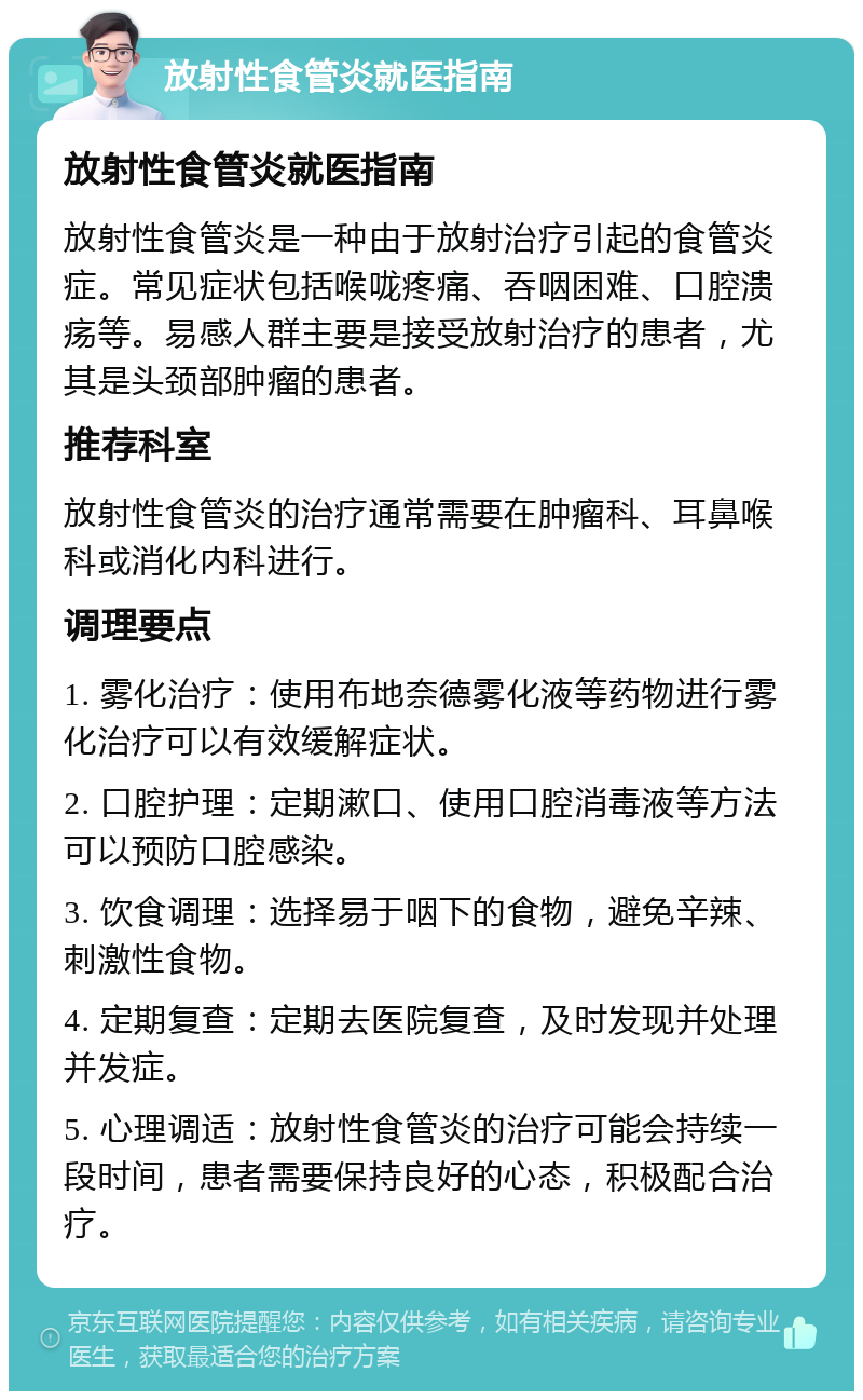 放射性食管炎就医指南 放射性食管炎就医指南 放射性食管炎是一种由于放射治疗引起的食管炎症。常见症状包括喉咙疼痛、吞咽困难、口腔溃疡等。易感人群主要是接受放射治疗的患者，尤其是头颈部肿瘤的患者。 推荐科室 放射性食管炎的治疗通常需要在肿瘤科、耳鼻喉科或消化内科进行。 调理要点 1. 雾化治疗：使用布地奈德雾化液等药物进行雾化治疗可以有效缓解症状。 2. 口腔护理：定期漱口、使用口腔消毒液等方法可以预防口腔感染。 3. 饮食调理：选择易于咽下的食物，避免辛辣、刺激性食物。 4. 定期复查：定期去医院复查，及时发现并处理并发症。 5. 心理调适：放射性食管炎的治疗可能会持续一段时间，患者需要保持良好的心态，积极配合治疗。