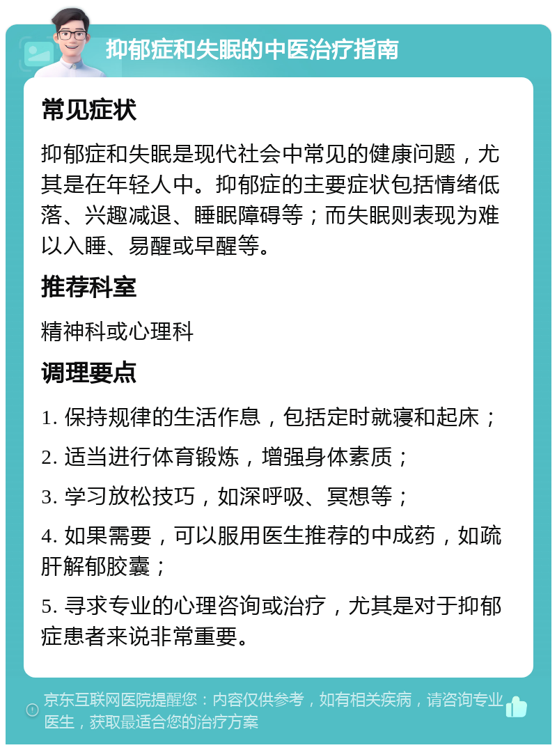 抑郁症和失眠的中医治疗指南 常见症状 抑郁症和失眠是现代社会中常见的健康问题，尤其是在年轻人中。抑郁症的主要症状包括情绪低落、兴趣减退、睡眠障碍等；而失眠则表现为难以入睡、易醒或早醒等。 推荐科室 精神科或心理科 调理要点 1. 保持规律的生活作息，包括定时就寝和起床； 2. 适当进行体育锻炼，增强身体素质； 3. 学习放松技巧，如深呼吸、冥想等； 4. 如果需要，可以服用医生推荐的中成药，如疏肝解郁胶囊； 5. 寻求专业的心理咨询或治疗，尤其是对于抑郁症患者来说非常重要。