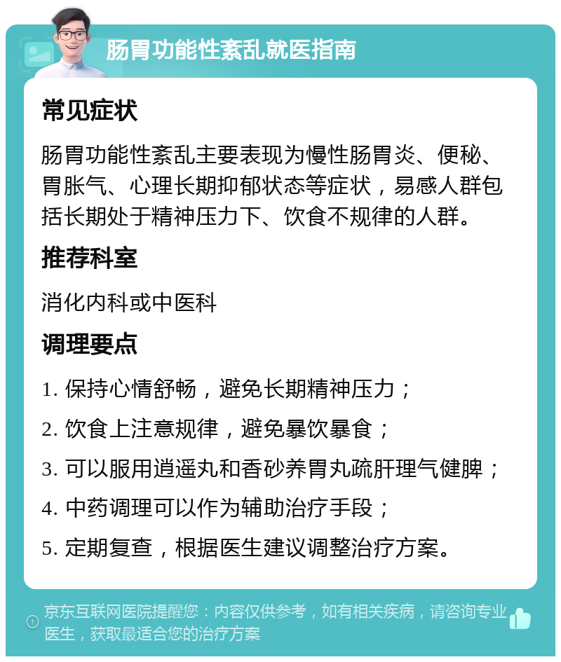 肠胃功能性紊乱就医指南 常见症状 肠胃功能性紊乱主要表现为慢性肠胃炎、便秘、胃胀气、心理长期抑郁状态等症状，易感人群包括长期处于精神压力下、饮食不规律的人群。 推荐科室 消化内科或中医科 调理要点 1. 保持心情舒畅，避免长期精神压力； 2. 饮食上注意规律，避免暴饮暴食； 3. 可以服用逍遥丸和香砂养胃丸疏肝理气健脾； 4. 中药调理可以作为辅助治疗手段； 5. 定期复查，根据医生建议调整治疗方案。