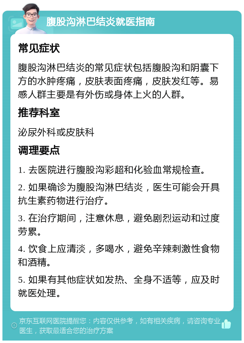 腹股沟淋巴结炎就医指南 常见症状 腹股沟淋巴结炎的常见症状包括腹股沟和阴囊下方的水肿疼痛，皮肤表面疼痛，皮肤发红等。易感人群主要是有外伤或身体上火的人群。 推荐科室 泌尿外科或皮肤科 调理要点 1. 去医院进行腹股沟彩超和化验血常规检查。 2. 如果确诊为腹股沟淋巴结炎，医生可能会开具抗生素药物进行治疗。 3. 在治疗期间，注意休息，避免剧烈运动和过度劳累。 4. 饮食上应清淡，多喝水，避免辛辣刺激性食物和酒精。 5. 如果有其他症状如发热、全身不适等，应及时就医处理。