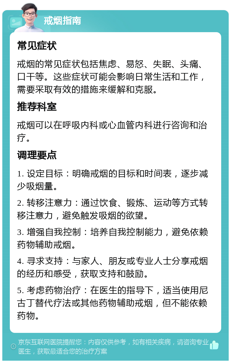 戒烟指南 常见症状 戒烟的常见症状包括焦虑、易怒、失眠、头痛、口干等。这些症状可能会影响日常生活和工作，需要采取有效的措施来缓解和克服。 推荐科室 戒烟可以在呼吸内科或心血管内科进行咨询和治疗。 调理要点 1. 设定目标：明确戒烟的目标和时间表，逐步减少吸烟量。 2. 转移注意力：通过饮食、锻炼、运动等方式转移注意力，避免触发吸烟的欲望。 3. 增强自我控制：培养自我控制能力，避免依赖药物辅助戒烟。 4. 寻求支持：与家人、朋友或专业人士分享戒烟的经历和感受，获取支持和鼓励。 5. 考虑药物治疗：在医生的指导下，适当使用尼古丁替代疗法或其他药物辅助戒烟，但不能依赖药物。