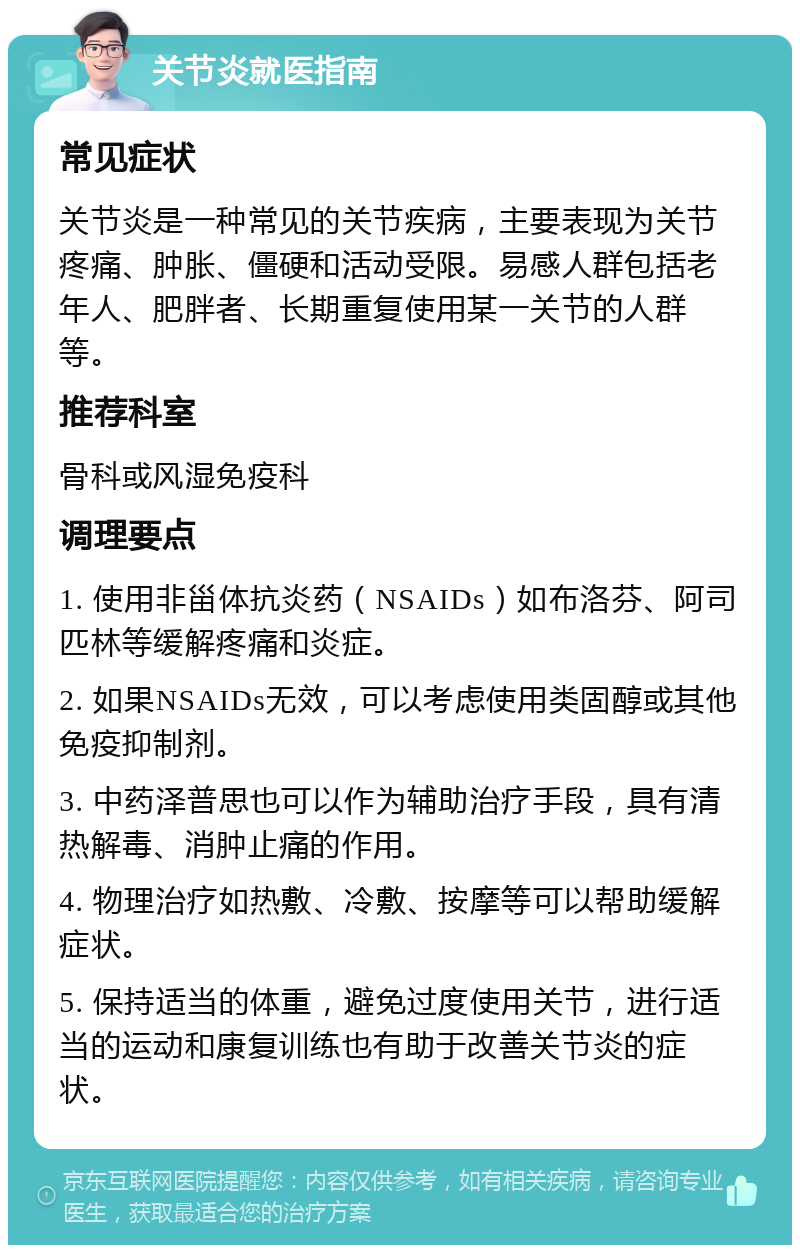 关节炎就医指南 常见症状 关节炎是一种常见的关节疾病，主要表现为关节疼痛、肿胀、僵硬和活动受限。易感人群包括老年人、肥胖者、长期重复使用某一关节的人群等。 推荐科室 骨科或风湿免疫科 调理要点 1. 使用非甾体抗炎药（NSAIDs）如布洛芬、阿司匹林等缓解疼痛和炎症。 2. 如果NSAIDs无效，可以考虑使用类固醇或其他免疫抑制剂。 3. 中药泽普思也可以作为辅助治疗手段，具有清热解毒、消肿止痛的作用。 4. 物理治疗如热敷、冷敷、按摩等可以帮助缓解症状。 5. 保持适当的体重，避免过度使用关节，进行适当的运动和康复训练也有助于改善关节炎的症状。