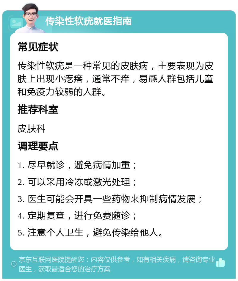 传染性软疣就医指南 常见症状 传染性软疣是一种常见的皮肤病，主要表现为皮肤上出现小疙瘩，通常不痒，易感人群包括儿童和免疫力较弱的人群。 推荐科室 皮肤科 调理要点 1. 尽早就诊，避免病情加重； 2. 可以采用冷冻或激光处理； 3. 医生可能会开具一些药物来抑制病情发展； 4. 定期复查，进行免费随诊； 5. 注意个人卫生，避免传染给他人。