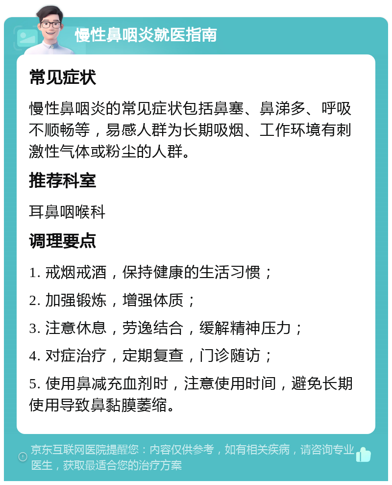 慢性鼻咽炎就医指南 常见症状 慢性鼻咽炎的常见症状包括鼻塞、鼻涕多、呼吸不顺畅等，易感人群为长期吸烟、工作环境有刺激性气体或粉尘的人群。 推荐科室 耳鼻咽喉科 调理要点 1. 戒烟戒酒，保持健康的生活习惯； 2. 加强锻炼，增强体质； 3. 注意休息，劳逸结合，缓解精神压力； 4. 对症治疗，定期复查，门诊随访； 5. 使用鼻减充血剂时，注意使用时间，避免长期使用导致鼻黏膜萎缩。