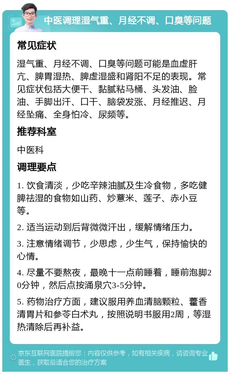 中医调理湿气重、月经不调、口臭等问题 常见症状 湿气重、月经不调、口臭等问题可能是血虚肝亢、脾胃湿热、脾虚湿盛和肾阳不足的表现。常见症状包括大便干、黏腻粘马桶、头发油、脸油、手脚出汗、口干、脑袋发涨、月经推迟、月经坠痛、全身怕冷、尿频等。 推荐科室 中医科 调理要点 1. 饮食清淡，少吃辛辣油腻及生冷食物，多吃健脾祛湿的食物如山药、炒薏米、莲子、赤小豆等。 2. 适当运动到后背微微汗出，缓解情绪压力。 3. 注意情绪调节，少思虑，少生气，保持愉快的心情。 4. 尽量不要熬夜，最晚十一点前睡着，睡前泡脚20分钟，然后点按涌泉穴3-5分钟。 5. 药物治疗方面，建议服用养血清脑颗粒、藿香清胃片和参苓白术丸，按照说明书服用2周，等湿热清除后再补益。