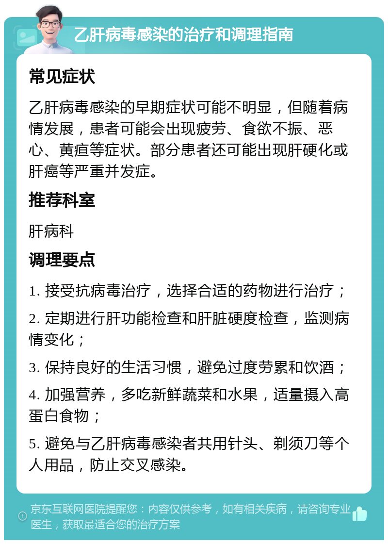 乙肝病毒感染的治疗和调理指南 常见症状 乙肝病毒感染的早期症状可能不明显，但随着病情发展，患者可能会出现疲劳、食欲不振、恶心、黄疸等症状。部分患者还可能出现肝硬化或肝癌等严重并发症。 推荐科室 肝病科 调理要点 1. 接受抗病毒治疗，选择合适的药物进行治疗； 2. 定期进行肝功能检查和肝脏硬度检查，监测病情变化； 3. 保持良好的生活习惯，避免过度劳累和饮酒； 4. 加强营养，多吃新鲜蔬菜和水果，适量摄入高蛋白食物； 5. 避免与乙肝病毒感染者共用针头、剃须刀等个人用品，防止交叉感染。