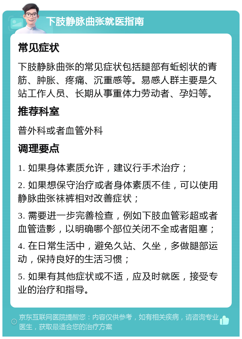 下肢静脉曲张就医指南 常见症状 下肢静脉曲张的常见症状包括腿部有蚯蚓状的青筋、肿胀、疼痛、沉重感等。易感人群主要是久站工作人员、长期从事重体力劳动者、孕妇等。 推荐科室 普外科或者血管外科 调理要点 1. 如果身体素质允许，建议行手术治疗； 2. 如果想保守治疗或者身体素质不佳，可以使用静脉曲张袜裤相对改善症状； 3. 需要进一步完善检查，例如下肢血管彩超或者血管造影，以明确哪个部位关闭不全或者阻塞； 4. 在日常生活中，避免久站、久坐，多做腿部运动，保持良好的生活习惯； 5. 如果有其他症状或不适，应及时就医，接受专业的治疗和指导。