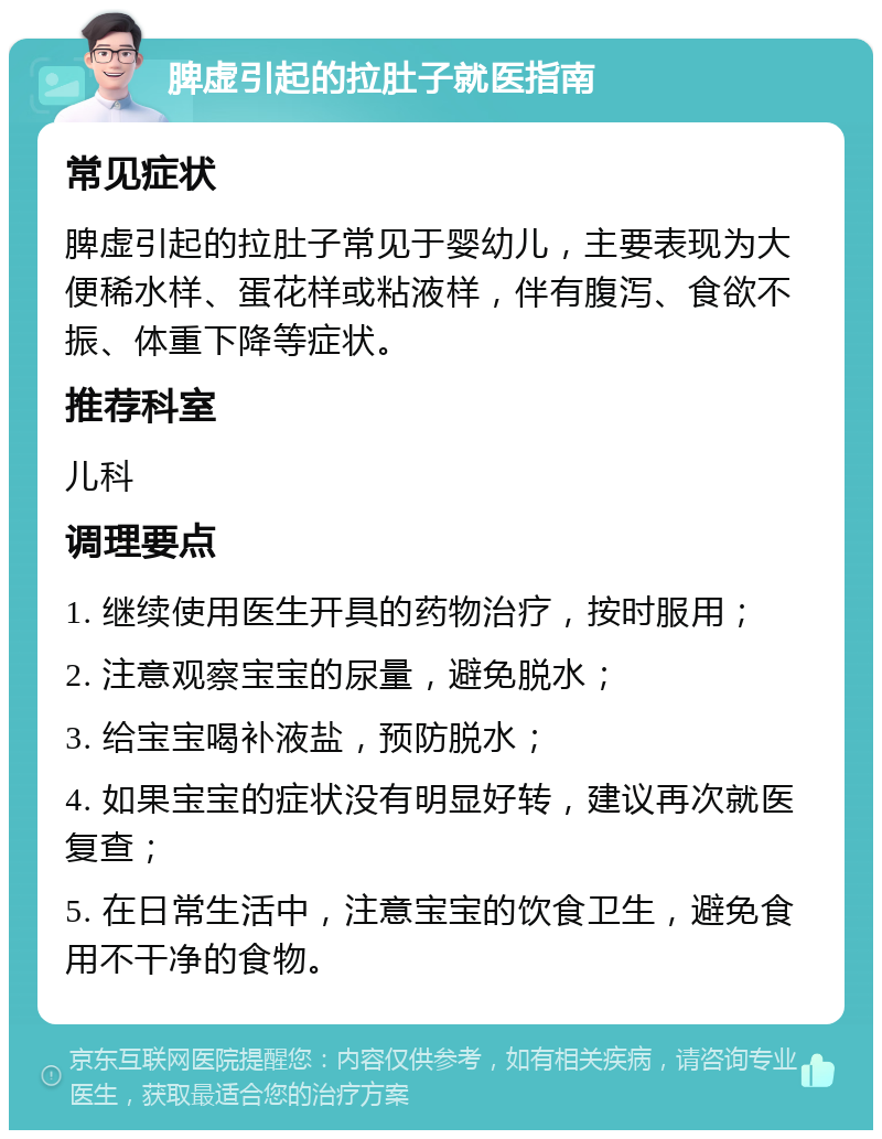 脾虚引起的拉肚子就医指南 常见症状 脾虚引起的拉肚子常见于婴幼儿，主要表现为大便稀水样、蛋花样或粘液样，伴有腹泻、食欲不振、体重下降等症状。 推荐科室 儿科 调理要点 1. 继续使用医生开具的药物治疗，按时服用； 2. 注意观察宝宝的尿量，避免脱水； 3. 给宝宝喝补液盐，预防脱水； 4. 如果宝宝的症状没有明显好转，建议再次就医复查； 5. 在日常生活中，注意宝宝的饮食卫生，避免食用不干净的食物。