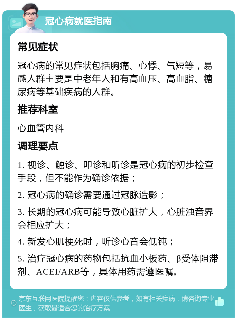 冠心病就医指南 常见症状 冠心病的常见症状包括胸痛、心悸、气短等，易感人群主要是中老年人和有高血压、高血脂、糖尿病等基础疾病的人群。 推荐科室 心血管内科 调理要点 1. 视诊、触诊、叩诊和听诊是冠心病的初步检查手段，但不能作为确诊依据； 2. 冠心病的确诊需要通过冠脉造影； 3. 长期的冠心病可能导致心脏扩大，心脏浊音界会相应扩大； 4. 新发心肌梗死时，听诊心音会低钝； 5. 治疗冠心病的药物包括抗血小板药、β受体阻滞剂、ACEI/ARB等，具体用药需遵医嘱。