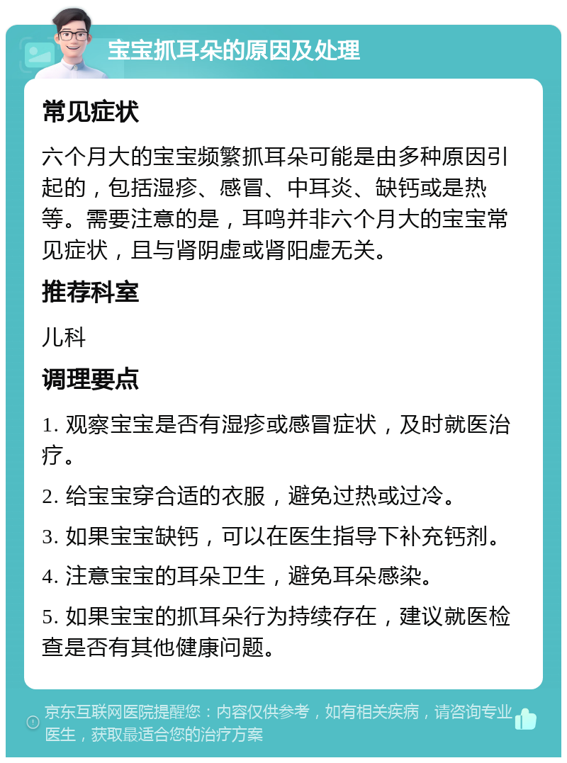 宝宝抓耳朵的原因及处理 常见症状 六个月大的宝宝频繁抓耳朵可能是由多种原因引起的，包括湿疹、感冒、中耳炎、缺钙或是热等。需要注意的是，耳鸣并非六个月大的宝宝常见症状，且与肾阴虚或肾阳虚无关。 推荐科室 儿科 调理要点 1. 观察宝宝是否有湿疹或感冒症状，及时就医治疗。 2. 给宝宝穿合适的衣服，避免过热或过冷。 3. 如果宝宝缺钙，可以在医生指导下补充钙剂。 4. 注意宝宝的耳朵卫生，避免耳朵感染。 5. 如果宝宝的抓耳朵行为持续存在，建议就医检查是否有其他健康问题。