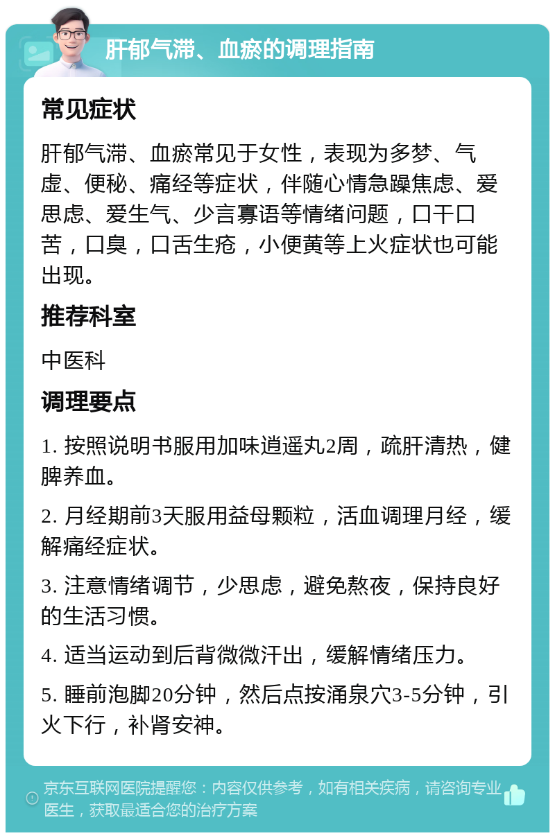 肝郁气滞、血瘀的调理指南 常见症状 肝郁气滞、血瘀常见于女性，表现为多梦、气虚、便秘、痛经等症状，伴随心情急躁焦虑、爱思虑、爱生气、少言寡语等情绪问题，口干口苦，口臭，口舌生疮，小便黄等上火症状也可能出现。 推荐科室 中医科 调理要点 1. 按照说明书服用加味逍遥丸2周，疏肝清热，健脾养血。 2. 月经期前3天服用益母颗粒，活血调理月经，缓解痛经症状。 3. 注意情绪调节，少思虑，避免熬夜，保持良好的生活习惯。 4. 适当运动到后背微微汗出，缓解情绪压力。 5. 睡前泡脚20分钟，然后点按涌泉穴3-5分钟，引火下行，补肾安神。