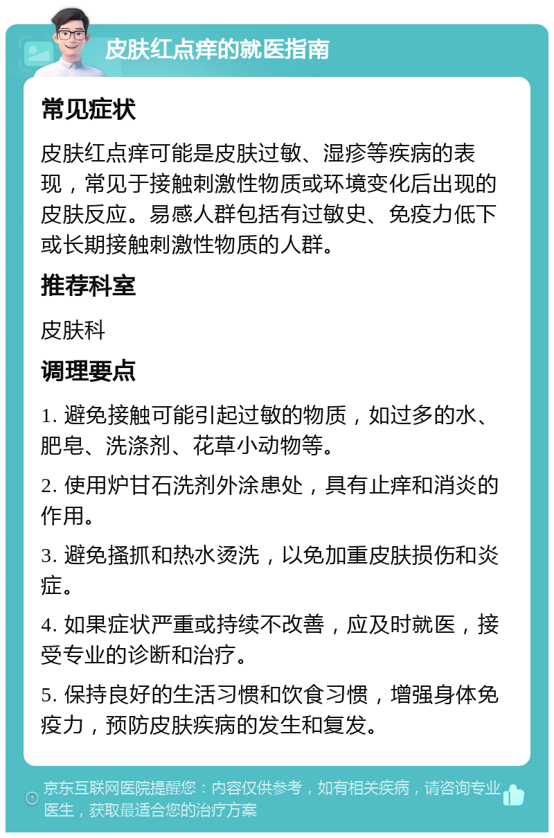 皮肤红点痒的就医指南 常见症状 皮肤红点痒可能是皮肤过敏、湿疹等疾病的表现，常见于接触刺激性物质或环境变化后出现的皮肤反应。易感人群包括有过敏史、免疫力低下或长期接触刺激性物质的人群。 推荐科室 皮肤科 调理要点 1. 避免接触可能引起过敏的物质，如过多的水、肥皂、洗涤剂、花草小动物等。 2. 使用炉甘石洗剂外涂患处，具有止痒和消炎的作用。 3. 避免搔抓和热水烫洗，以免加重皮肤损伤和炎症。 4. 如果症状严重或持续不改善，应及时就医，接受专业的诊断和治疗。 5. 保持良好的生活习惯和饮食习惯，增强身体免疫力，预防皮肤疾病的发生和复发。