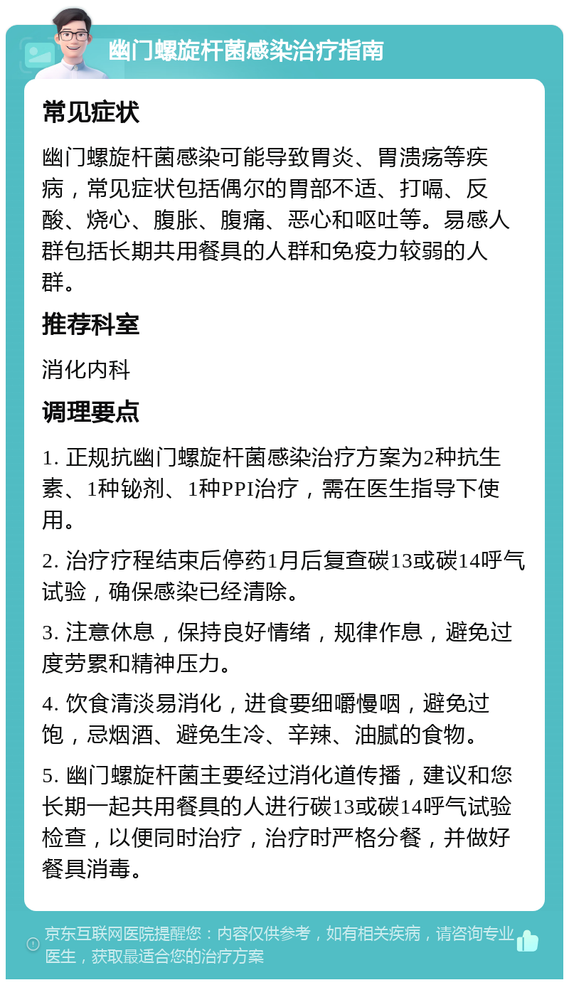 幽门螺旋杆菌感染治疗指南 常见症状 幽门螺旋杆菌感染可能导致胃炎、胃溃疡等疾病，常见症状包括偶尔的胃部不适、打嗝、反酸、烧心、腹胀、腹痛、恶心和呕吐等。易感人群包括长期共用餐具的人群和免疫力较弱的人群。 推荐科室 消化内科 调理要点 1. 正规抗幽门螺旋杆菌感染治疗方案为2种抗生素、1种铋剂、1种PPI治疗，需在医生指导下使用。 2. 治疗疗程结束后停药1月后复查碳13或碳14呼气试验，确保感染已经清除。 3. 注意休息，保持良好情绪，规律作息，避免过度劳累和精神压力。 4. 饮食清淡易消化，进食要细嚼慢咽，避免过饱，忌烟酒、避免生冷、辛辣、油腻的食物。 5. 幽门螺旋杆菌主要经过消化道传播，建议和您长期一起共用餐具的人进行碳13或碳14呼气试验检查，以便同时治疗，治疗时严格分餐，并做好餐具消毒。