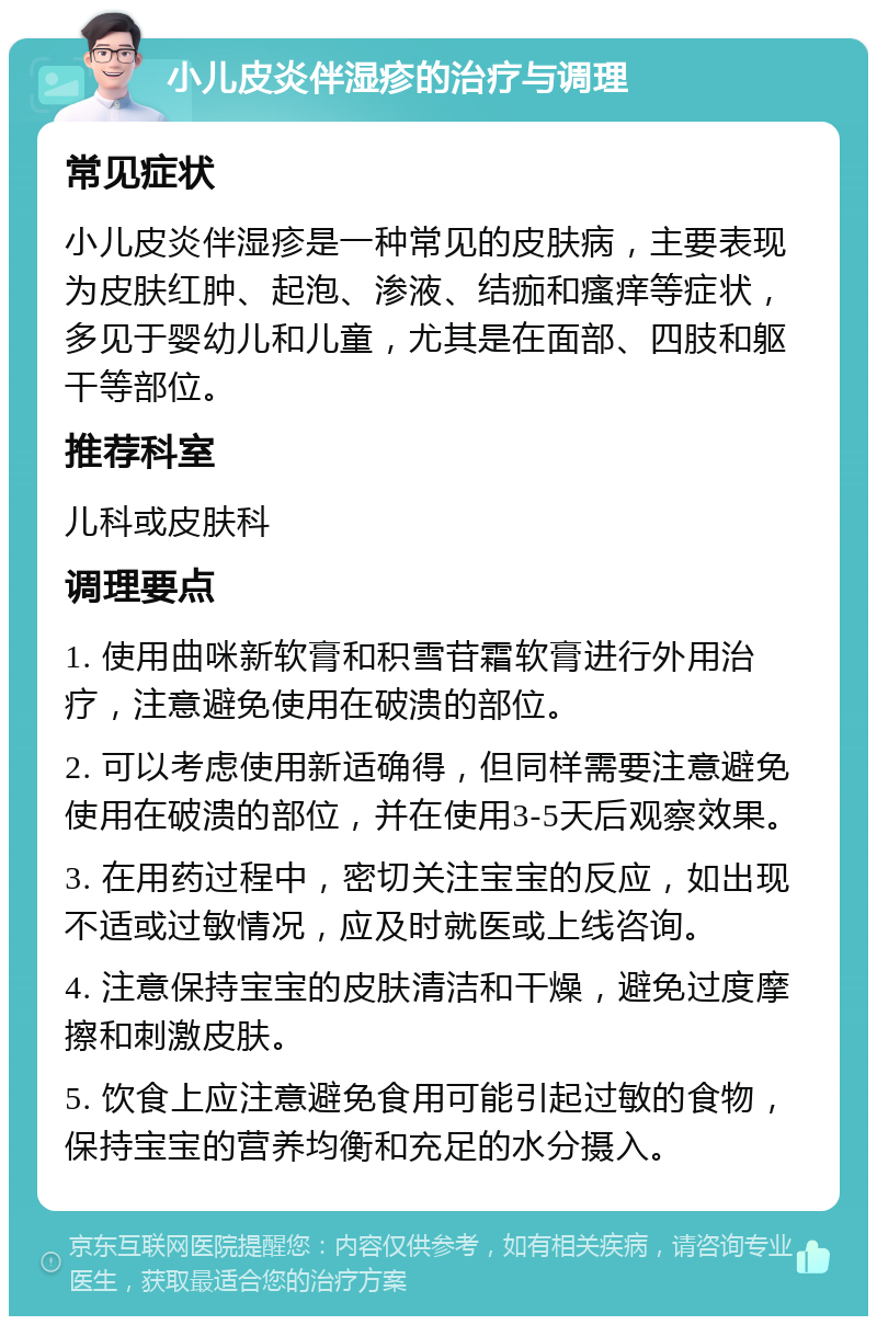 小儿皮炎伴湿疹的治疗与调理 常见症状 小儿皮炎伴湿疹是一种常见的皮肤病，主要表现为皮肤红肿、起泡、渗液、结痂和瘙痒等症状，多见于婴幼儿和儿童，尤其是在面部、四肢和躯干等部位。 推荐科室 儿科或皮肤科 调理要点 1. 使用曲咪新软膏和积雪苷霜软膏进行外用治疗，注意避免使用在破溃的部位。 2. 可以考虑使用新适确得，但同样需要注意避免使用在破溃的部位，并在使用3-5天后观察效果。 3. 在用药过程中，密切关注宝宝的反应，如出现不适或过敏情况，应及时就医或上线咨询。 4. 注意保持宝宝的皮肤清洁和干燥，避免过度摩擦和刺激皮肤。 5. 饮食上应注意避免食用可能引起过敏的食物，保持宝宝的营养均衡和充足的水分摄入。