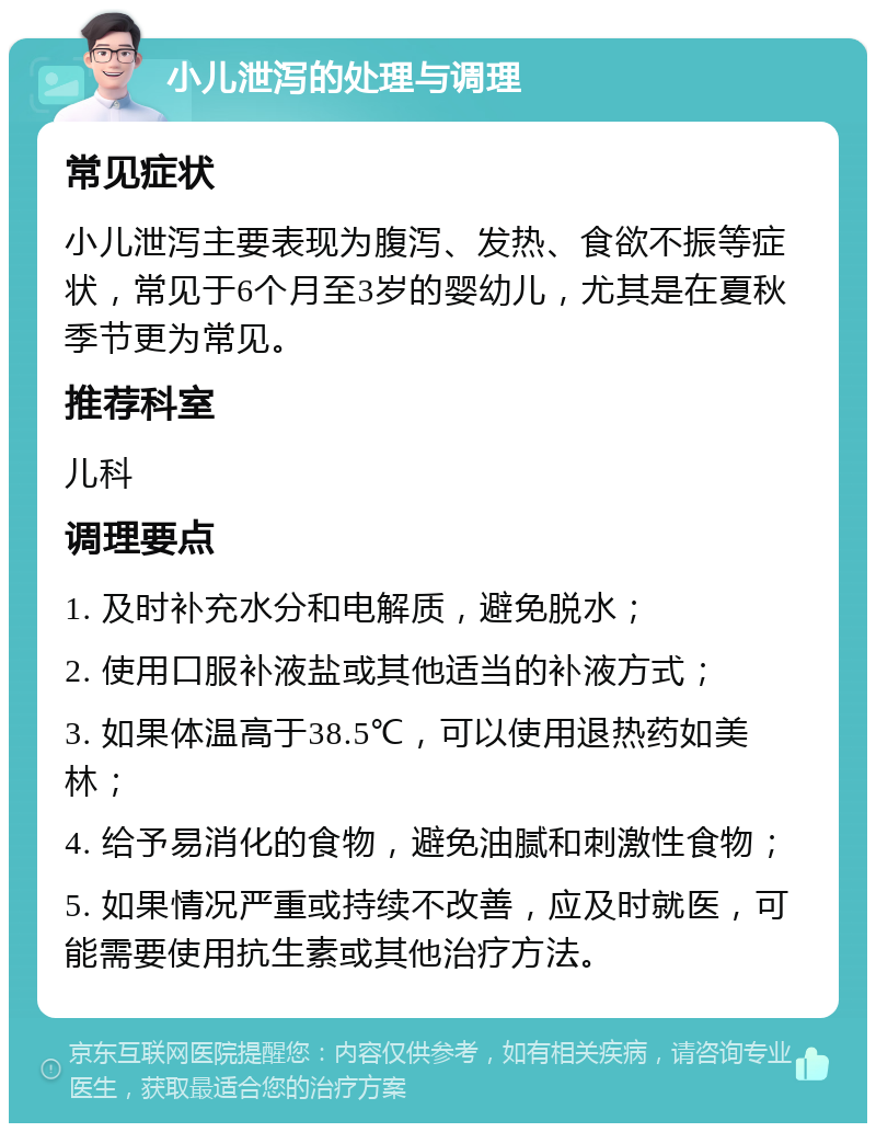 小儿泄泻的处理与调理 常见症状 小儿泄泻主要表现为腹泻、发热、食欲不振等症状，常见于6个月至3岁的婴幼儿，尤其是在夏秋季节更为常见。 推荐科室 儿科 调理要点 1. 及时补充水分和电解质，避免脱水； 2. 使用口服补液盐或其他适当的补液方式； 3. 如果体温高于38.5℃，可以使用退热药如美林； 4. 给予易消化的食物，避免油腻和刺激性食物； 5. 如果情况严重或持续不改善，应及时就医，可能需要使用抗生素或其他治疗方法。