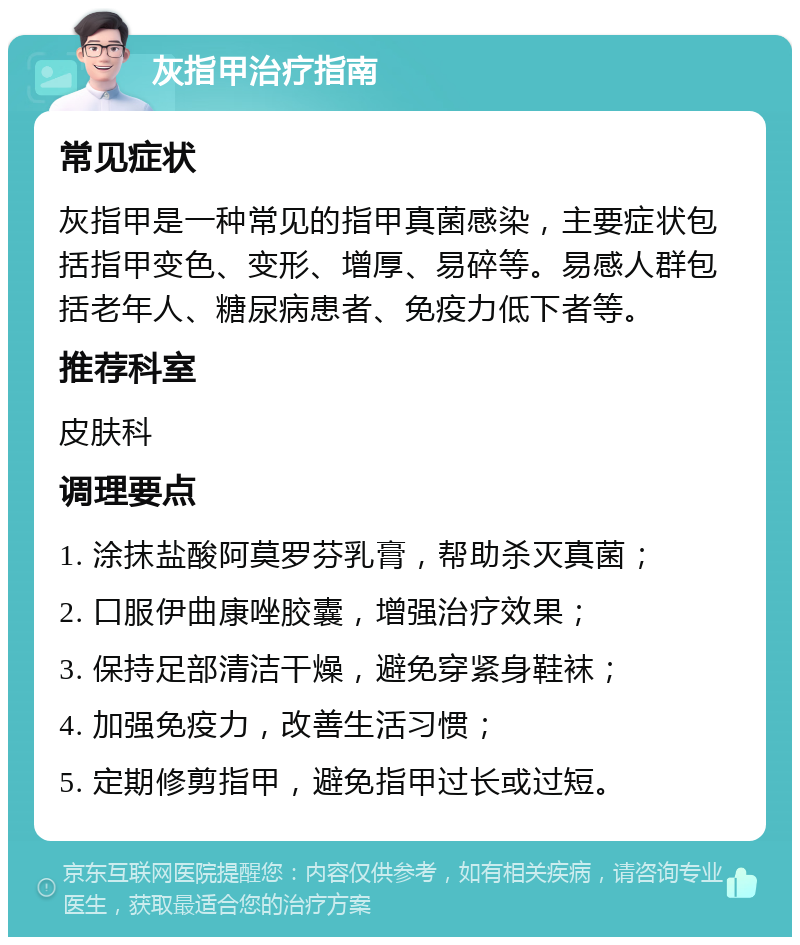 灰指甲治疗指南 常见症状 灰指甲是一种常见的指甲真菌感染，主要症状包括指甲变色、变形、增厚、易碎等。易感人群包括老年人、糖尿病患者、免疫力低下者等。 推荐科室 皮肤科 调理要点 1. 涂抹盐酸阿莫罗芬乳膏，帮助杀灭真菌； 2. 口服伊曲康唑胶囊，增强治疗效果； 3. 保持足部清洁干燥，避免穿紧身鞋袜； 4. 加强免疫力，改善生活习惯； 5. 定期修剪指甲，避免指甲过长或过短。