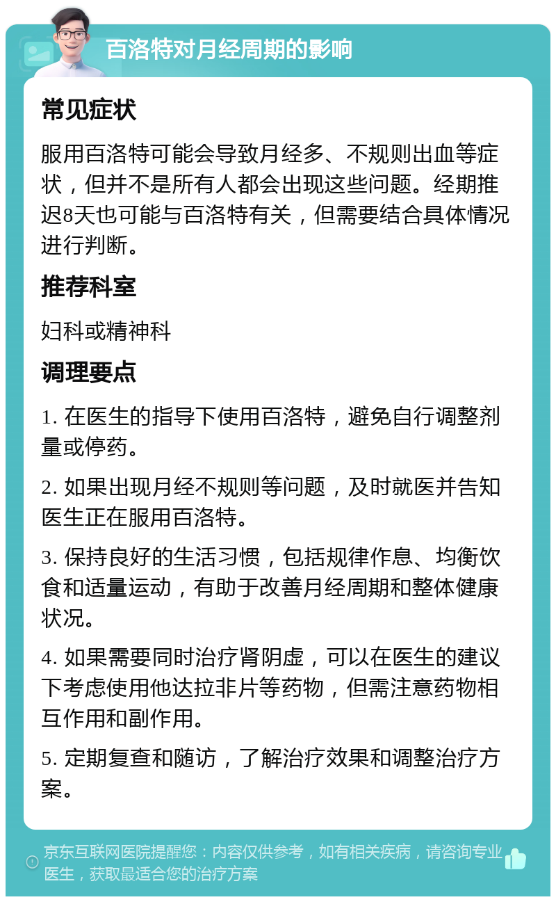 百洛特对月经周期的影响 常见症状 服用百洛特可能会导致月经多、不规则出血等症状，但并不是所有人都会出现这些问题。经期推迟8天也可能与百洛特有关，但需要结合具体情况进行判断。 推荐科室 妇科或精神科 调理要点 1. 在医生的指导下使用百洛特，避免自行调整剂量或停药。 2. 如果出现月经不规则等问题，及时就医并告知医生正在服用百洛特。 3. 保持良好的生活习惯，包括规律作息、均衡饮食和适量运动，有助于改善月经周期和整体健康状况。 4. 如果需要同时治疗肾阴虚，可以在医生的建议下考虑使用他达拉非片等药物，但需注意药物相互作用和副作用。 5. 定期复查和随访，了解治疗效果和调整治疗方案。