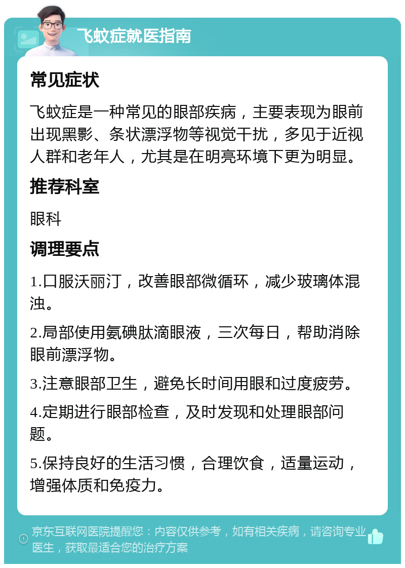 飞蚊症就医指南 常见症状 飞蚊症是一种常见的眼部疾病，主要表现为眼前出现黑影、条状漂浮物等视觉干扰，多见于近视人群和老年人，尤其是在明亮环境下更为明显。 推荐科室 眼科 调理要点 1.口服沃丽汀，改善眼部微循环，减少玻璃体混浊。 2.局部使用氨碘肽滴眼液，三次每日，帮助消除眼前漂浮物。 3.注意眼部卫生，避免长时间用眼和过度疲劳。 4.定期进行眼部检查，及时发现和处理眼部问题。 5.保持良好的生活习惯，合理饮食，适量运动，增强体质和免疫力。