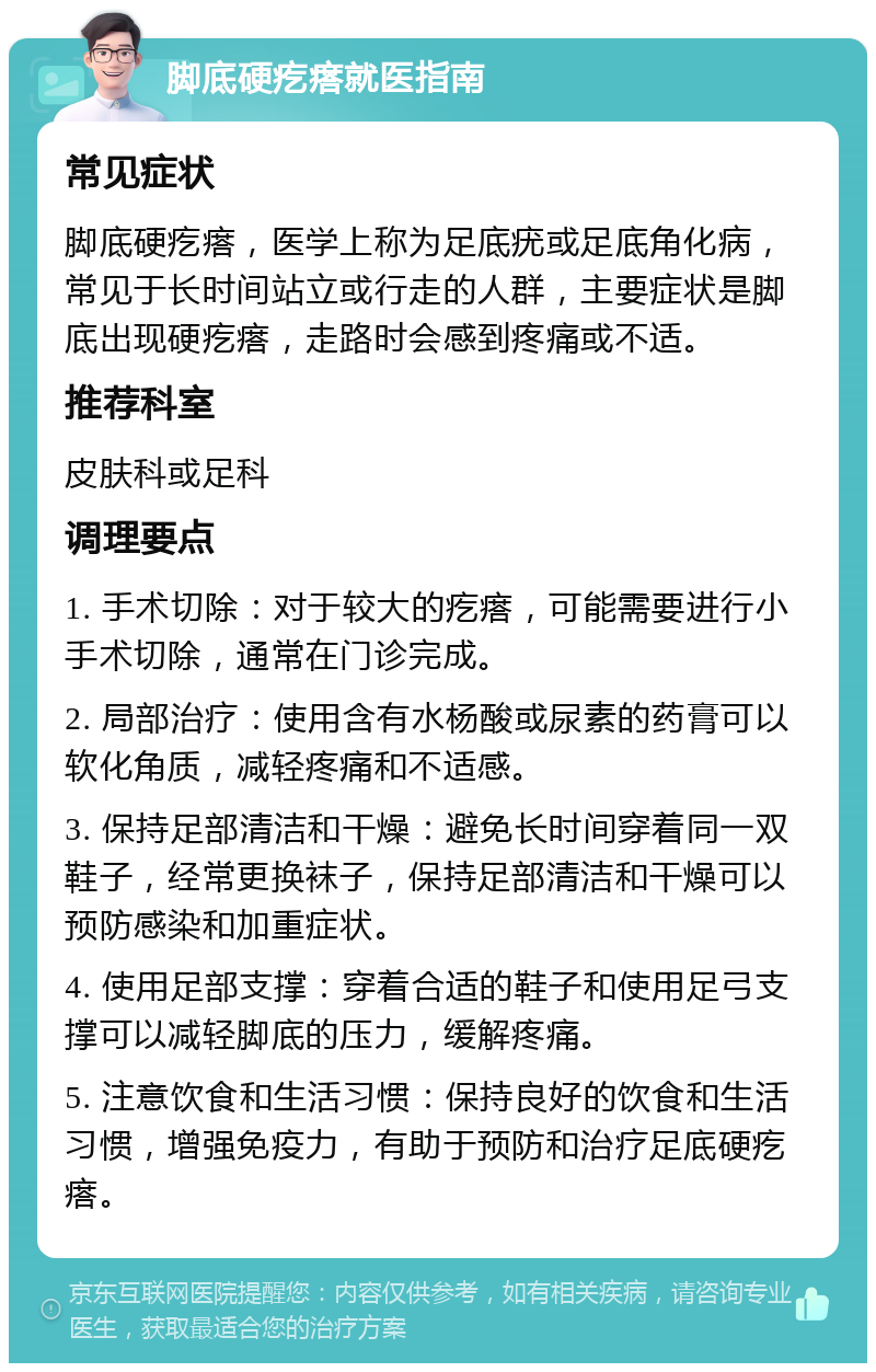 脚底硬疙瘩就医指南 常见症状 脚底硬疙瘩，医学上称为足底疣或足底角化病，常见于长时间站立或行走的人群，主要症状是脚底出现硬疙瘩，走路时会感到疼痛或不适。 推荐科室 皮肤科或足科 调理要点 1. 手术切除：对于较大的疙瘩，可能需要进行小手术切除，通常在门诊完成。 2. 局部治疗：使用含有水杨酸或尿素的药膏可以软化角质，减轻疼痛和不适感。 3. 保持足部清洁和干燥：避免长时间穿着同一双鞋子，经常更换袜子，保持足部清洁和干燥可以预防感染和加重症状。 4. 使用足部支撑：穿着合适的鞋子和使用足弓支撑可以减轻脚底的压力，缓解疼痛。 5. 注意饮食和生活习惯：保持良好的饮食和生活习惯，增强免疫力，有助于预防和治疗足底硬疙瘩。