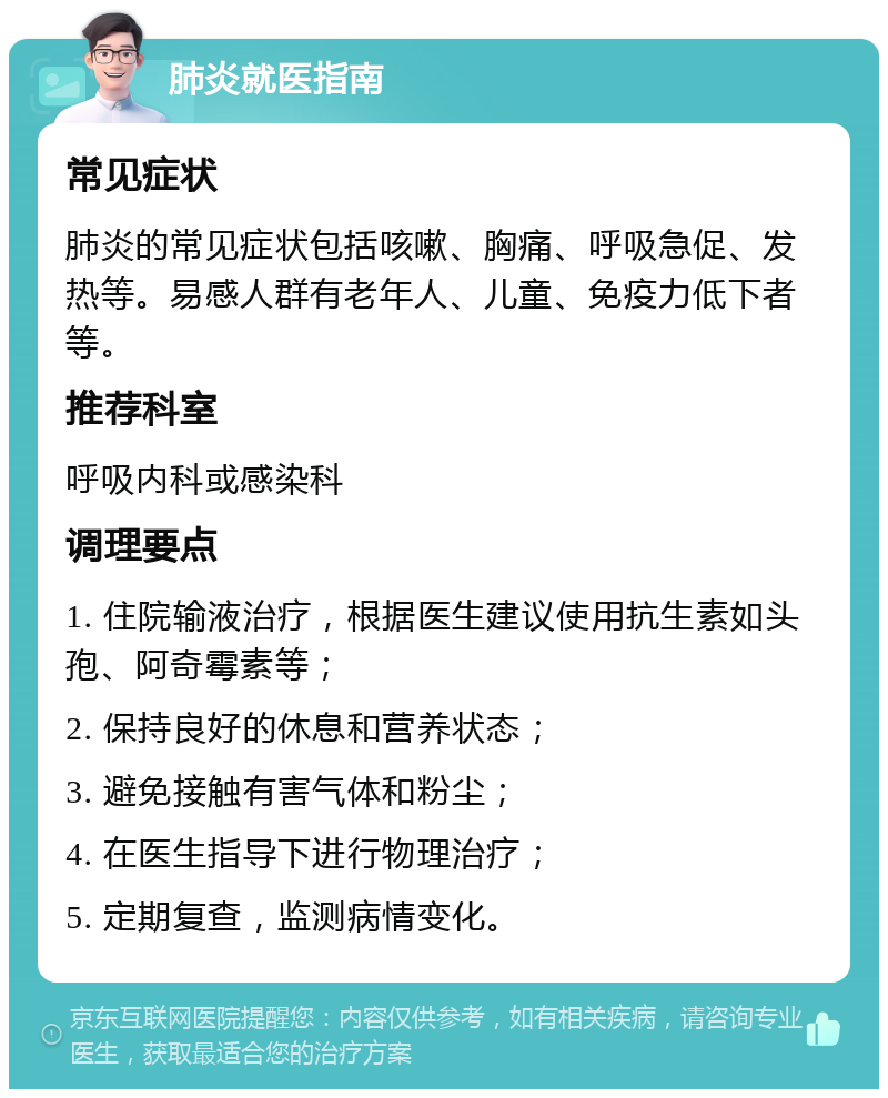 肺炎就医指南 常见症状 肺炎的常见症状包括咳嗽、胸痛、呼吸急促、发热等。易感人群有老年人、儿童、免疫力低下者等。 推荐科室 呼吸内科或感染科 调理要点 1. 住院输液治疗，根据医生建议使用抗生素如头孢、阿奇霉素等； 2. 保持良好的休息和营养状态； 3. 避免接触有害气体和粉尘； 4. 在医生指导下进行物理治疗； 5. 定期复查，监测病情变化。