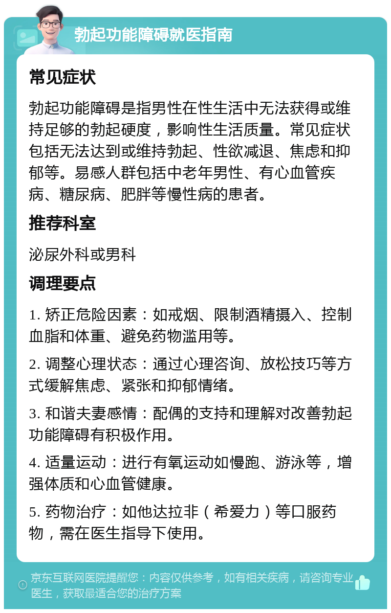 勃起功能障碍就医指南 常见症状 勃起功能障碍是指男性在性生活中无法获得或维持足够的勃起硬度，影响性生活质量。常见症状包括无法达到或维持勃起、性欲减退、焦虑和抑郁等。易感人群包括中老年男性、有心血管疾病、糖尿病、肥胖等慢性病的患者。 推荐科室 泌尿外科或男科 调理要点 1. 矫正危险因素：如戒烟、限制酒精摄入、控制血脂和体重、避免药物滥用等。 2. 调整心理状态：通过心理咨询、放松技巧等方式缓解焦虑、紧张和抑郁情绪。 3. 和谐夫妻感情：配偶的支持和理解对改善勃起功能障碍有积极作用。 4. 适量运动：进行有氧运动如慢跑、游泳等，增强体质和心血管健康。 5. 药物治疗：如他达拉非（希爱力）等口服药物，需在医生指导下使用。