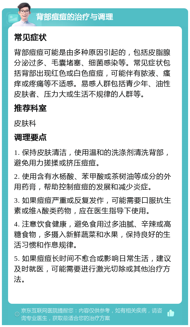 背部痘痘的治疗与调理 常见症状 背部痘痘可能是由多种原因引起的，包括皮脂腺分泌过多、毛囊堵塞、细菌感染等。常见症状包括背部出现红色或白色痘痘，可能伴有脓液、瘙痒或疼痛等不适感。易感人群包括青少年、油性皮肤者、压力大或生活不规律的人群等。 推荐科室 皮肤科 调理要点 1. 保持皮肤清洁，使用温和的洗涤剂清洗背部，避免用力搓揉或挤压痘痘。 2. 使用含有水杨酸、苯甲酸或茶树油等成分的外用药膏，帮助控制痘痘的发展和减少炎症。 3. 如果痘痘严重或反复发作，可能需要口服抗生素或维A酸类药物，应在医生指导下使用。 4. 注意饮食健康，避免食用过多油腻、辛辣或高糖食物，多摄入新鲜蔬菜和水果，保持良好的生活习惯和作息规律。 5. 如果痘痘长时间不愈合或影响日常生活，建议及时就医，可能需要进行激光切除或其他治疗方法。