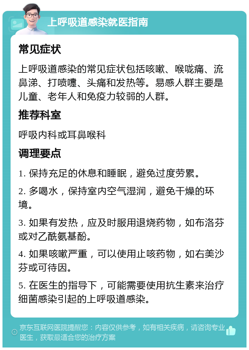 上呼吸道感染就医指南 常见症状 上呼吸道感染的常见症状包括咳嗽、喉咙痛、流鼻涕、打喷嚏、头痛和发热等。易感人群主要是儿童、老年人和免疫力较弱的人群。 推荐科室 呼吸内科或耳鼻喉科 调理要点 1. 保持充足的休息和睡眠，避免过度劳累。 2. 多喝水，保持室内空气湿润，避免干燥的环境。 3. 如果有发热，应及时服用退烧药物，如布洛芬或对乙酰氨基酚。 4. 如果咳嗽严重，可以使用止咳药物，如右美沙芬或可待因。 5. 在医生的指导下，可能需要使用抗生素来治疗细菌感染引起的上呼吸道感染。