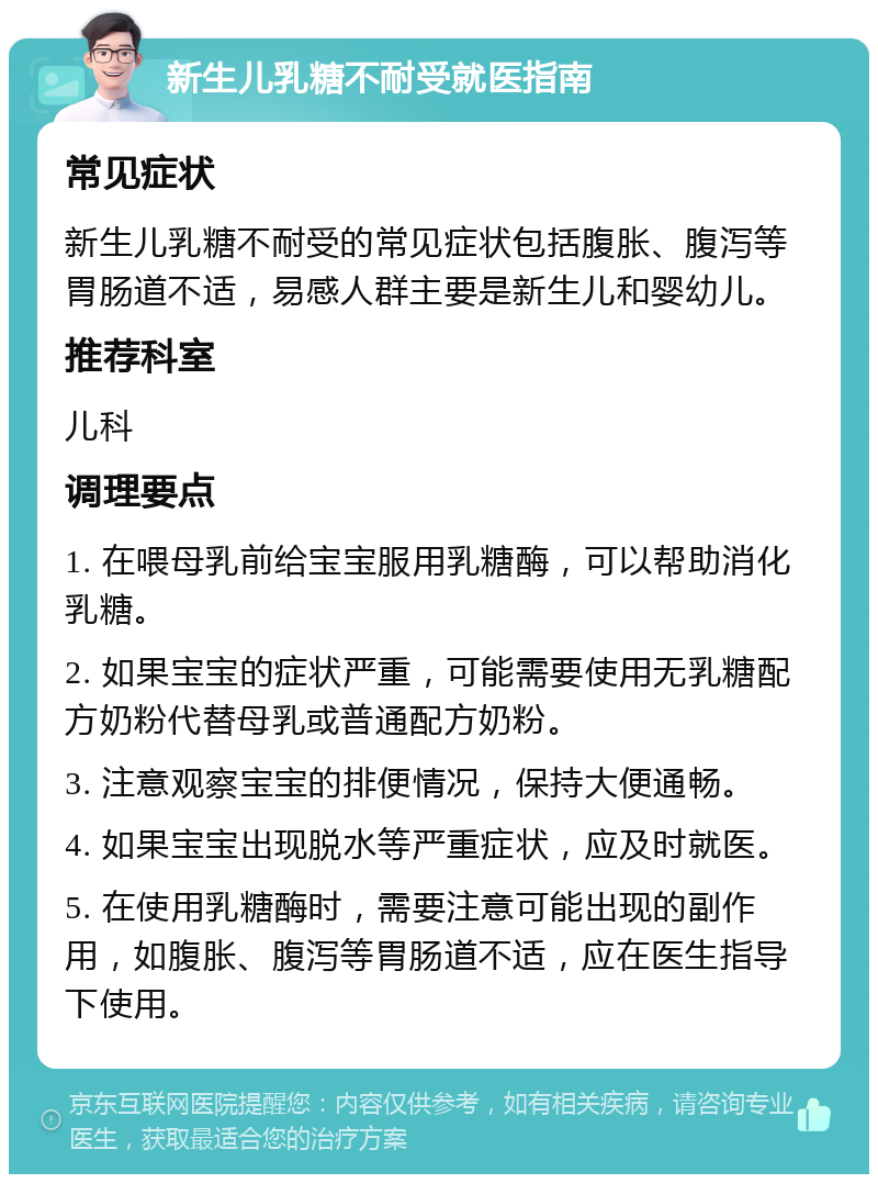 新生儿乳糖不耐受就医指南 常见症状 新生儿乳糖不耐受的常见症状包括腹胀、腹泻等胃肠道不适，易感人群主要是新生儿和婴幼儿。 推荐科室 儿科 调理要点 1. 在喂母乳前给宝宝服用乳糖酶，可以帮助消化乳糖。 2. 如果宝宝的症状严重，可能需要使用无乳糖配方奶粉代替母乳或普通配方奶粉。 3. 注意观察宝宝的排便情况，保持大便通畅。 4. 如果宝宝出现脱水等严重症状，应及时就医。 5. 在使用乳糖酶时，需要注意可能出现的副作用，如腹胀、腹泻等胃肠道不适，应在医生指导下使用。