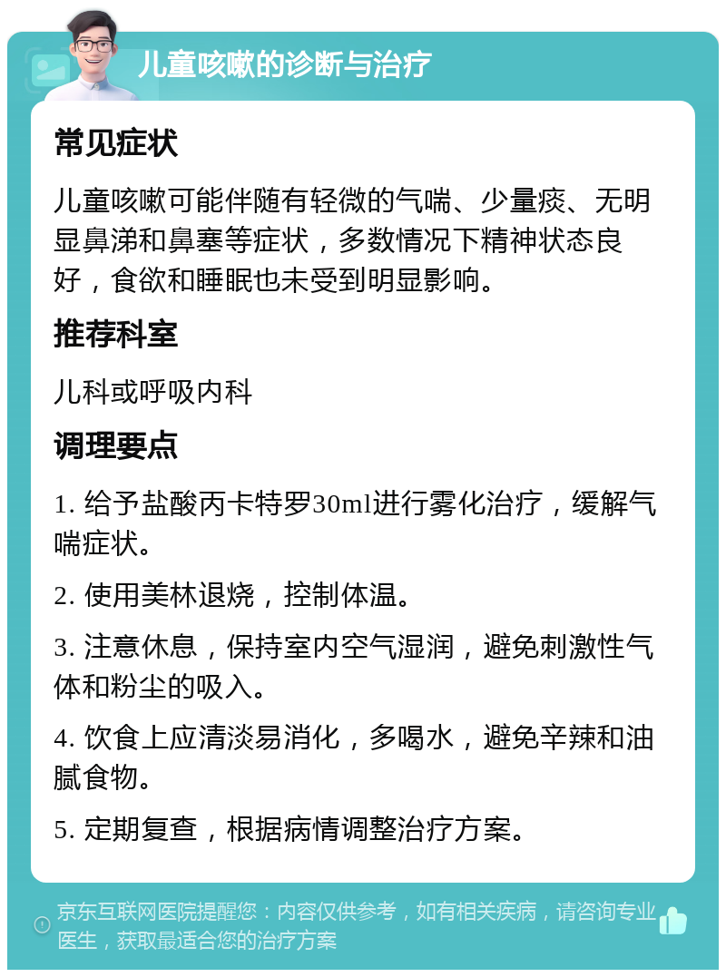 儿童咳嗽的诊断与治疗 常见症状 儿童咳嗽可能伴随有轻微的气喘、少量痰、无明显鼻涕和鼻塞等症状，多数情况下精神状态良好，食欲和睡眠也未受到明显影响。 推荐科室 儿科或呼吸内科 调理要点 1. 给予盐酸丙卡特罗30ml进行雾化治疗，缓解气喘症状。 2. 使用美林退烧，控制体温。 3. 注意休息，保持室内空气湿润，避免刺激性气体和粉尘的吸入。 4. 饮食上应清淡易消化，多喝水，避免辛辣和油腻食物。 5. 定期复查，根据病情调整治疗方案。