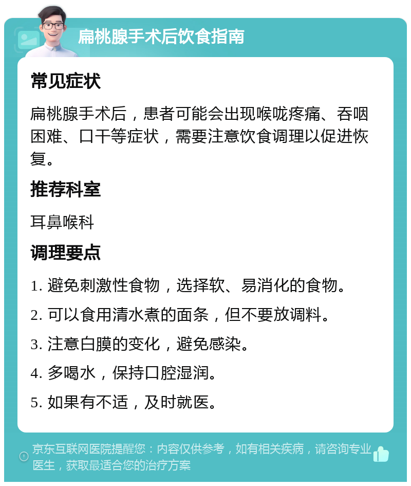 扁桃腺手术后饮食指南 常见症状 扁桃腺手术后，患者可能会出现喉咙疼痛、吞咽困难、口干等症状，需要注意饮食调理以促进恢复。 推荐科室 耳鼻喉科 调理要点 1. 避免刺激性食物，选择软、易消化的食物。 2. 可以食用清水煮的面条，但不要放调料。 3. 注意白膜的变化，避免感染。 4. 多喝水，保持口腔湿润。 5. 如果有不适，及时就医。