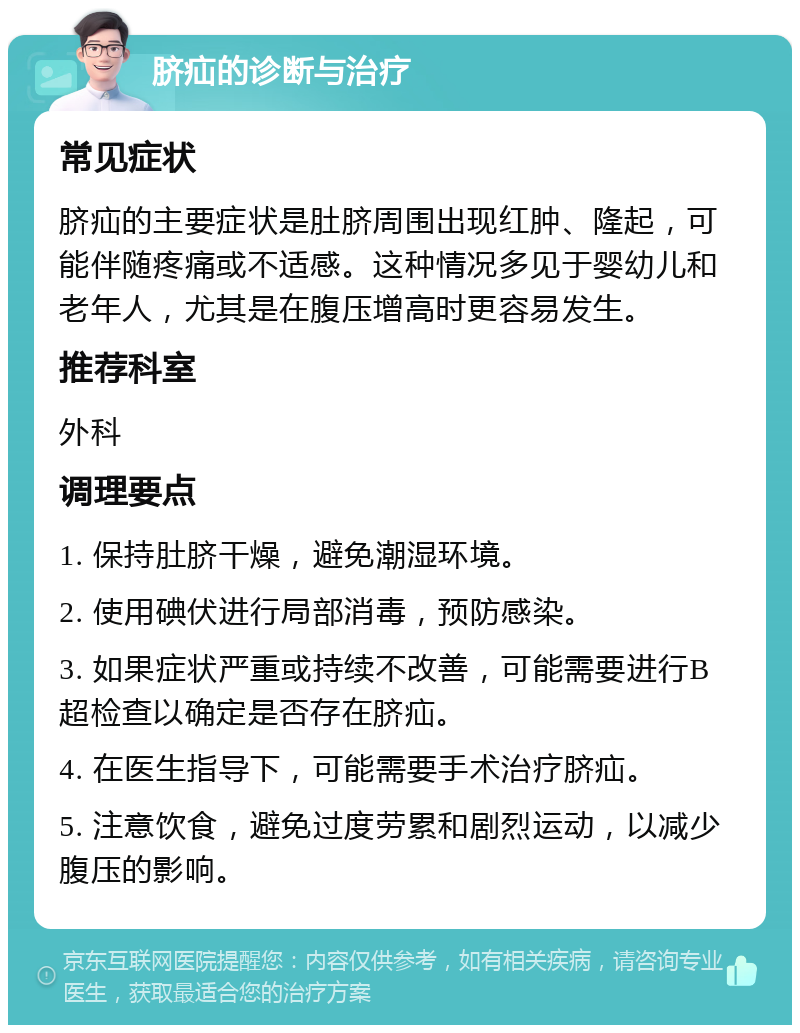 脐疝的诊断与治疗 常见症状 脐疝的主要症状是肚脐周围出现红肿、隆起，可能伴随疼痛或不适感。这种情况多见于婴幼儿和老年人，尤其是在腹压增高时更容易发生。 推荐科室 外科 调理要点 1. 保持肚脐干燥，避免潮湿环境。 2. 使用碘伏进行局部消毒，预防感染。 3. 如果症状严重或持续不改善，可能需要进行B超检查以确定是否存在脐疝。 4. 在医生指导下，可能需要手术治疗脐疝。 5. 注意饮食，避免过度劳累和剧烈运动，以减少腹压的影响。