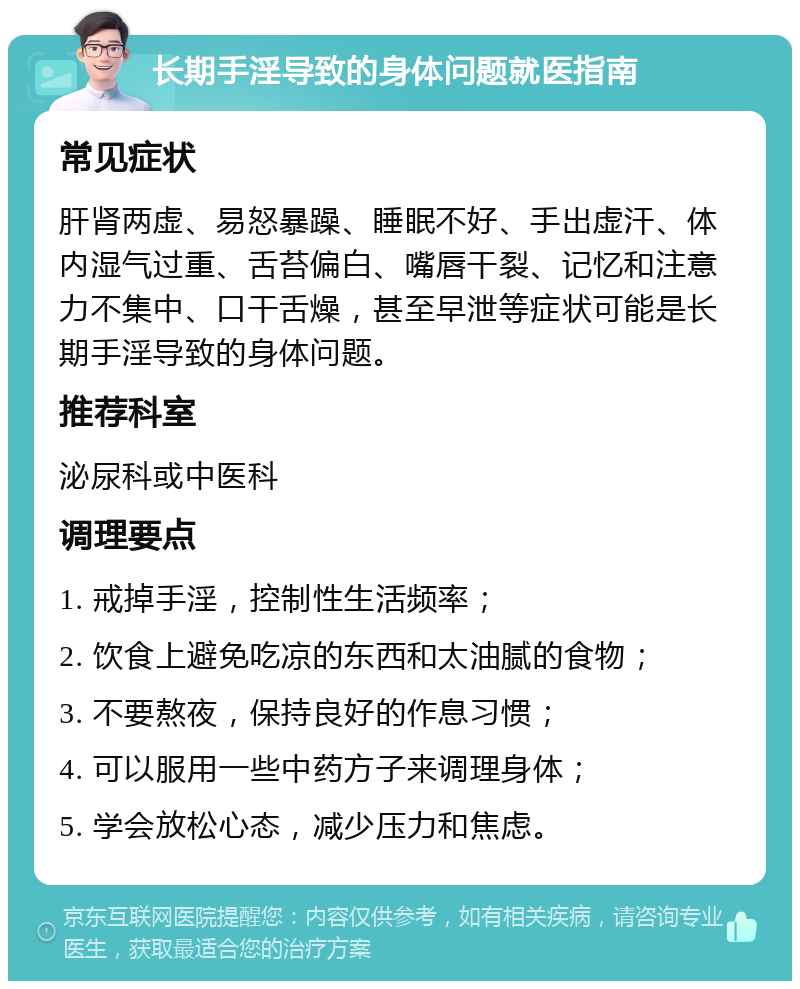 长期手淫导致的身体问题就医指南 常见症状 肝肾两虚、易怒暴躁、睡眠不好、手出虚汗、体内湿气过重、舌苔偏白、嘴唇干裂、记忆和注意力不集中、口干舌燥，甚至早泄等症状可能是长期手淫导致的身体问题。 推荐科室 泌尿科或中医科 调理要点 1. 戒掉手淫，控制性生活频率； 2. 饮食上避免吃凉的东西和太油腻的食物； 3. 不要熬夜，保持良好的作息习惯； 4. 可以服用一些中药方子来调理身体； 5. 学会放松心态，减少压力和焦虑。