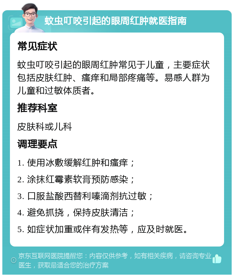 蚊虫叮咬引起的眼周红肿就医指南 常见症状 蚊虫叮咬引起的眼周红肿常见于儿童，主要症状包括皮肤红肿、瘙痒和局部疼痛等。易感人群为儿童和过敏体质者。 推荐科室 皮肤科或儿科 调理要点 1. 使用冰敷缓解红肿和瘙痒； 2. 涂抹红霉素软膏预防感染； 3. 口服盐酸西替利嗪滴剂抗过敏； 4. 避免抓挠，保持皮肤清洁； 5. 如症状加重或伴有发热等，应及时就医。