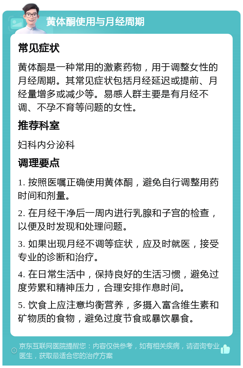 黄体酮使用与月经周期 常见症状 黄体酮是一种常用的激素药物，用于调整女性的月经周期。其常见症状包括月经延迟或提前、月经量增多或减少等。易感人群主要是有月经不调、不孕不育等问题的女性。 推荐科室 妇科内分泌科 调理要点 1. 按照医嘱正确使用黄体酮，避免自行调整用药时间和剂量。 2. 在月经干净后一周内进行乳腺和子宫的检查，以便及时发现和处理问题。 3. 如果出现月经不调等症状，应及时就医，接受专业的诊断和治疗。 4. 在日常生活中，保持良好的生活习惯，避免过度劳累和精神压力，合理安排作息时间。 5. 饮食上应注意均衡营养，多摄入富含维生素和矿物质的食物，避免过度节食或暴饮暴食。