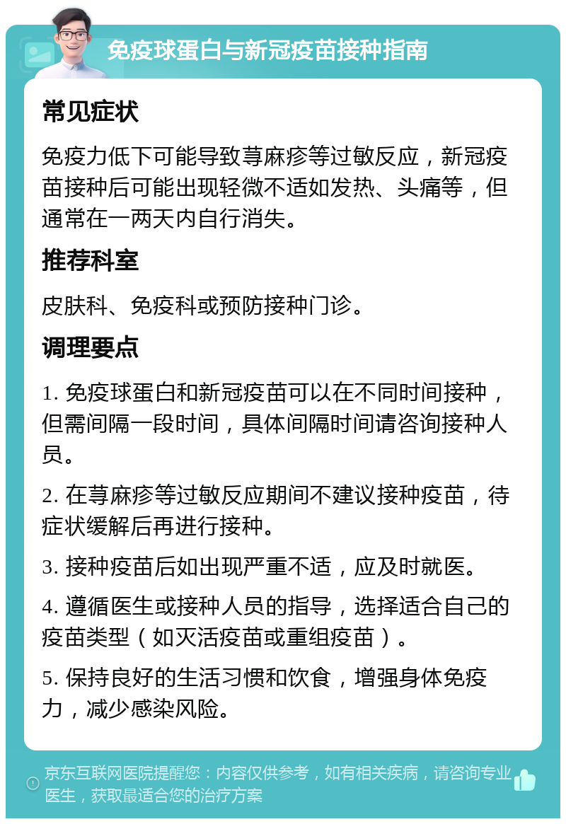 免疫球蛋白与新冠疫苗接种指南 常见症状 免疫力低下可能导致荨麻疹等过敏反应，新冠疫苗接种后可能出现轻微不适如发热、头痛等，但通常在一两天内自行消失。 推荐科室 皮肤科、免疫科或预防接种门诊。 调理要点 1. 免疫球蛋白和新冠疫苗可以在不同时间接种，但需间隔一段时间，具体间隔时间请咨询接种人员。 2. 在荨麻疹等过敏反应期间不建议接种疫苗，待症状缓解后再进行接种。 3. 接种疫苗后如出现严重不适，应及时就医。 4. 遵循医生或接种人员的指导，选择适合自己的疫苗类型（如灭活疫苗或重组疫苗）。 5. 保持良好的生活习惯和饮食，增强身体免疫力，减少感染风险。