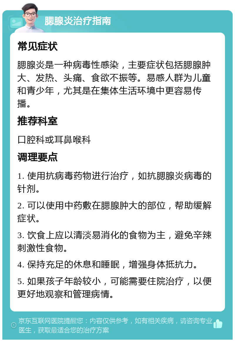 腮腺炎治疗指南 常见症状 腮腺炎是一种病毒性感染，主要症状包括腮腺肿大、发热、头痛、食欲不振等。易感人群为儿童和青少年，尤其是在集体生活环境中更容易传播。 推荐科室 口腔科或耳鼻喉科 调理要点 1. 使用抗病毒药物进行治疗，如抗腮腺炎病毒的针剂。 2. 可以使用中药敷在腮腺肿大的部位，帮助缓解症状。 3. 饮食上应以清淡易消化的食物为主，避免辛辣刺激性食物。 4. 保持充足的休息和睡眠，增强身体抵抗力。 5. 如果孩子年龄较小，可能需要住院治疗，以便更好地观察和管理病情。