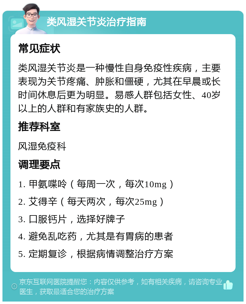 类风湿关节炎治疗指南 常见症状 类风湿关节炎是一种慢性自身免疫性疾病，主要表现为关节疼痛、肿胀和僵硬，尤其在早晨或长时间休息后更为明显。易感人群包括女性、40岁以上的人群和有家族史的人群。 推荐科室 风湿免疫科 调理要点 1. 甲氨喋呤（每周一次，每次10mg） 2. 艾得辛（每天两次，每次25mg） 3. 口服钙片，选择好牌子 4. 避免乱吃药，尤其是有胃病的患者 5. 定期复诊，根据病情调整治疗方案