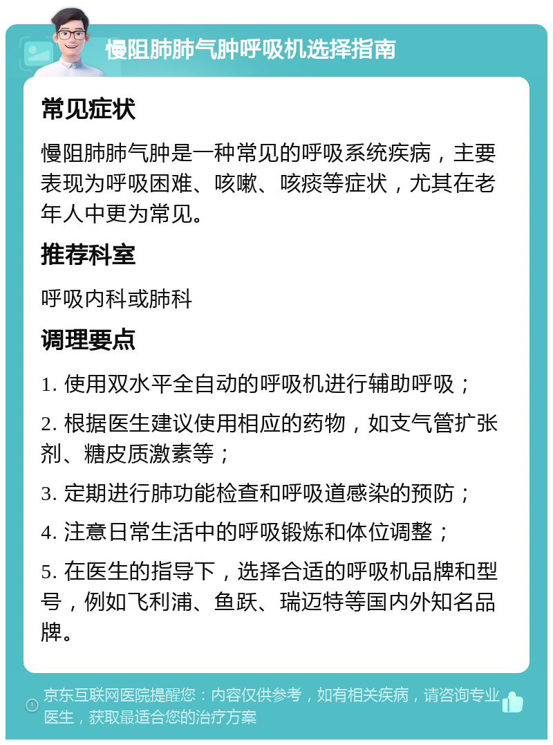 慢阻肺肺气肿呼吸机选择指南 常见症状 慢阻肺肺气肿是一种常见的呼吸系统疾病，主要表现为呼吸困难、咳嗽、咳痰等症状，尤其在老年人中更为常见。 推荐科室 呼吸内科或肺科 调理要点 1. 使用双水平全自动的呼吸机进行辅助呼吸； 2. 根据医生建议使用相应的药物，如支气管扩张剂、糖皮质激素等； 3. 定期进行肺功能检查和呼吸道感染的预防； 4. 注意日常生活中的呼吸锻炼和体位调整； 5. 在医生的指导下，选择合适的呼吸机品牌和型号，例如飞利浦、鱼跃、瑞迈特等国内外知名品牌。