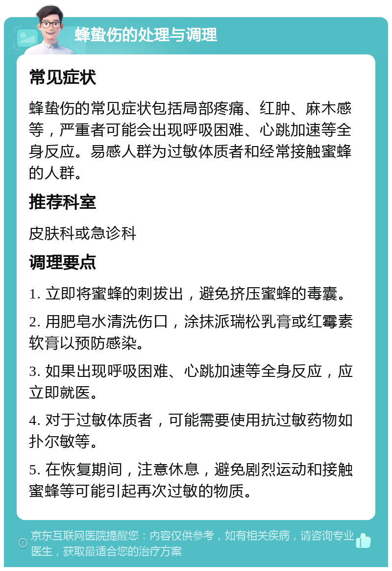 蜂蛰伤的处理与调理 常见症状 蜂蛰伤的常见症状包括局部疼痛、红肿、麻木感等，严重者可能会出现呼吸困难、心跳加速等全身反应。易感人群为过敏体质者和经常接触蜜蜂的人群。 推荐科室 皮肤科或急诊科 调理要点 1. 立即将蜜蜂的刺拔出，避免挤压蜜蜂的毒囊。 2. 用肥皂水清洗伤口，涂抹派瑞松乳膏或红霉素软膏以预防感染。 3. 如果出现呼吸困难、心跳加速等全身反应，应立即就医。 4. 对于过敏体质者，可能需要使用抗过敏药物如扑尔敏等。 5. 在恢复期间，注意休息，避免剧烈运动和接触蜜蜂等可能引起再次过敏的物质。