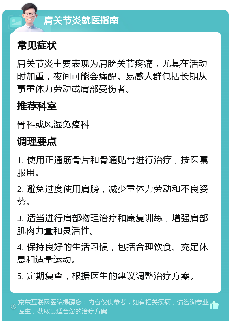 肩关节炎就医指南 常见症状 肩关节炎主要表现为肩膀关节疼痛，尤其在活动时加重，夜间可能会痛醒。易感人群包括长期从事重体力劳动或肩部受伤者。 推荐科室 骨科或风湿免疫科 调理要点 1. 使用正通筋骨片和骨通贴膏进行治疗，按医嘱服用。 2. 避免过度使用肩膀，减少重体力劳动和不良姿势。 3. 适当进行肩部物理治疗和康复训练，增强肩部肌肉力量和灵活性。 4. 保持良好的生活习惯，包括合理饮食、充足休息和适量运动。 5. 定期复查，根据医生的建议调整治疗方案。