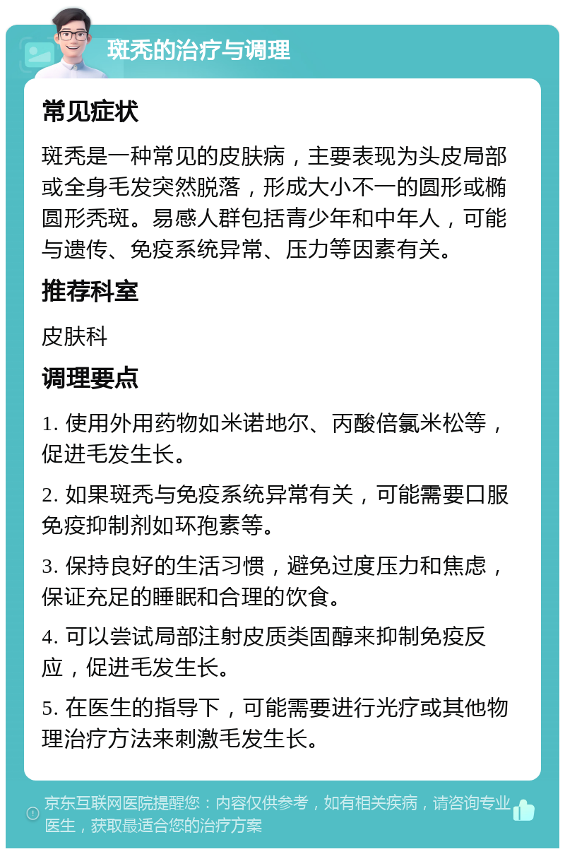 斑秃的治疗与调理 常见症状 斑秃是一种常见的皮肤病，主要表现为头皮局部或全身毛发突然脱落，形成大小不一的圆形或椭圆形秃斑。易感人群包括青少年和中年人，可能与遗传、免疫系统异常、压力等因素有关。 推荐科室 皮肤科 调理要点 1. 使用外用药物如米诺地尔、丙酸倍氯米松等，促进毛发生长。 2. 如果斑秃与免疫系统异常有关，可能需要口服免疫抑制剂如环孢素等。 3. 保持良好的生活习惯，避免过度压力和焦虑，保证充足的睡眠和合理的饮食。 4. 可以尝试局部注射皮质类固醇来抑制免疫反应，促进毛发生长。 5. 在医生的指导下，可能需要进行光疗或其他物理治疗方法来刺激毛发生长。