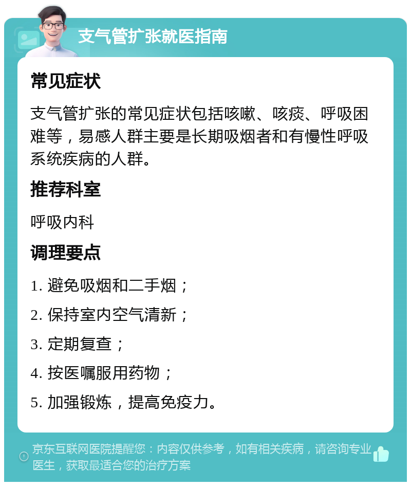 支气管扩张就医指南 常见症状 支气管扩张的常见症状包括咳嗽、咳痰、呼吸困难等，易感人群主要是长期吸烟者和有慢性呼吸系统疾病的人群。 推荐科室 呼吸内科 调理要点 1. 避免吸烟和二手烟； 2. 保持室内空气清新； 3. 定期复查； 4. 按医嘱服用药物； 5. 加强锻炼，提高免疫力。