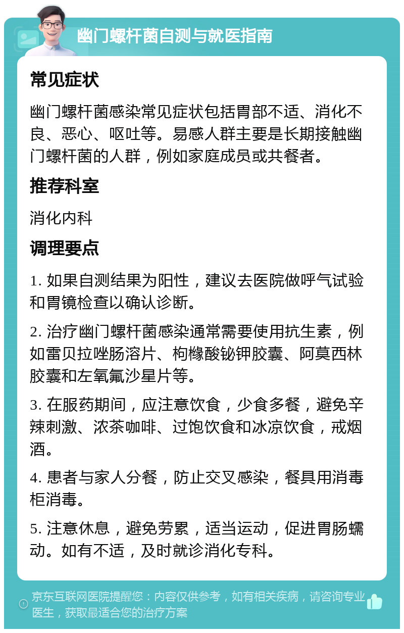 幽门螺杆菌自测与就医指南 常见症状 幽门螺杆菌感染常见症状包括胃部不适、消化不良、恶心、呕吐等。易感人群主要是长期接触幽门螺杆菌的人群，例如家庭成员或共餐者。 推荐科室 消化内科 调理要点 1. 如果自测结果为阳性，建议去医院做呼气试验和胃镜检查以确认诊断。 2. 治疗幽门螺杆菌感染通常需要使用抗生素，例如雷贝拉唑肠溶片、枸橼酸铋钾胶囊、阿莫西林胶囊和左氧氟沙星片等。 3. 在服药期间，应注意饮食，少食多餐，避免辛辣刺激、浓茶咖啡、过饱饮食和冰凉饮食，戒烟酒。 4. 患者与家人分餐，防止交叉感染，餐具用消毒柜消毒。 5. 注意休息，避免劳累，适当运动，促进胃肠蠕动。如有不适，及时就诊消化专科。