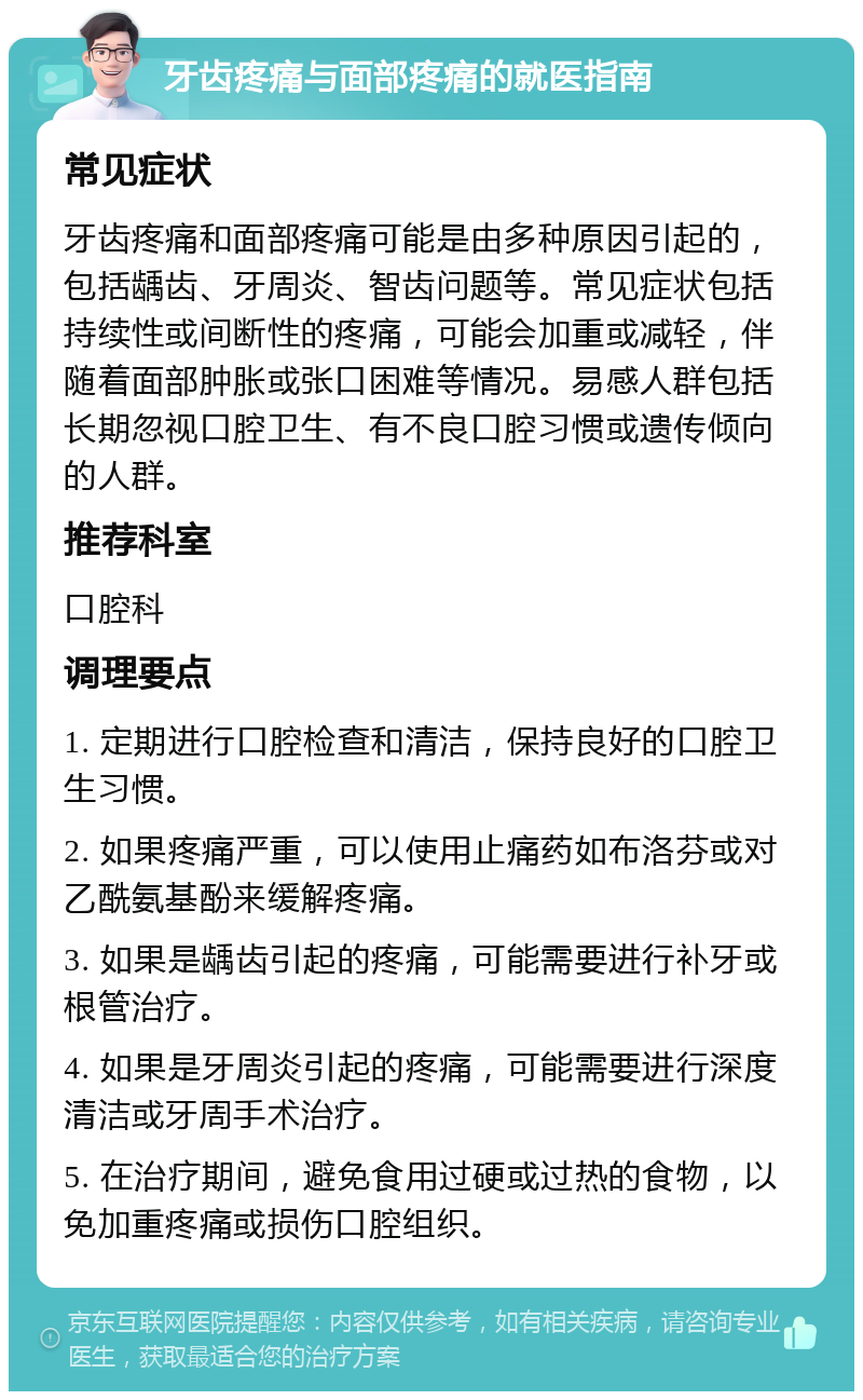 牙齿疼痛与面部疼痛的就医指南 常见症状 牙齿疼痛和面部疼痛可能是由多种原因引起的，包括龋齿、牙周炎、智齿问题等。常见症状包括持续性或间断性的疼痛，可能会加重或减轻，伴随着面部肿胀或张口困难等情况。易感人群包括长期忽视口腔卫生、有不良口腔习惯或遗传倾向的人群。 推荐科室 口腔科 调理要点 1. 定期进行口腔检查和清洁，保持良好的口腔卫生习惯。 2. 如果疼痛严重，可以使用止痛药如布洛芬或对乙酰氨基酚来缓解疼痛。 3. 如果是龋齿引起的疼痛，可能需要进行补牙或根管治疗。 4. 如果是牙周炎引起的疼痛，可能需要进行深度清洁或牙周手术治疗。 5. 在治疗期间，避免食用过硬或过热的食物，以免加重疼痛或损伤口腔组织。