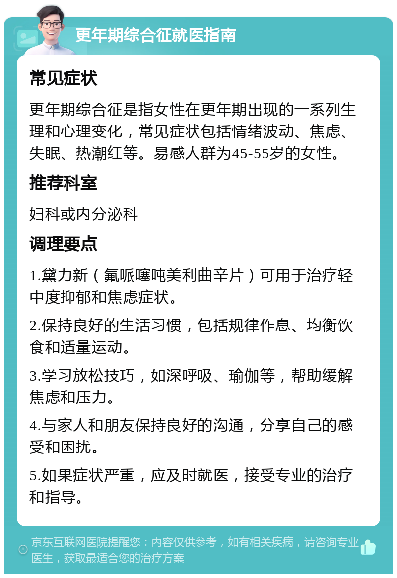 更年期综合征就医指南 常见症状 更年期综合征是指女性在更年期出现的一系列生理和心理变化，常见症状包括情绪波动、焦虑、失眠、热潮红等。易感人群为45-55岁的女性。 推荐科室 妇科或内分泌科 调理要点 1.黛力新（氟哌噻吨美利曲辛片）可用于治疗轻中度抑郁和焦虑症状。 2.保持良好的生活习惯，包括规律作息、均衡饮食和适量运动。 3.学习放松技巧，如深呼吸、瑜伽等，帮助缓解焦虑和压力。 4.与家人和朋友保持良好的沟通，分享自己的感受和困扰。 5.如果症状严重，应及时就医，接受专业的治疗和指导。