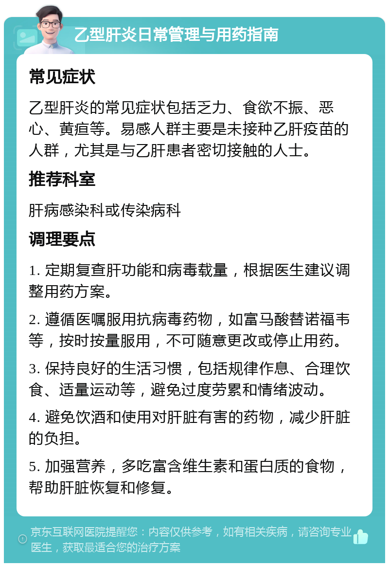 乙型肝炎日常管理与用药指南 常见症状 乙型肝炎的常见症状包括乏力、食欲不振、恶心、黄疸等。易感人群主要是未接种乙肝疫苗的人群，尤其是与乙肝患者密切接触的人士。 推荐科室 肝病感染科或传染病科 调理要点 1. 定期复查肝功能和病毒载量，根据医生建议调整用药方案。 2. 遵循医嘱服用抗病毒药物，如富马酸替诺福韦等，按时按量服用，不可随意更改或停止用药。 3. 保持良好的生活习惯，包括规律作息、合理饮食、适量运动等，避免过度劳累和情绪波动。 4. 避免饮酒和使用对肝脏有害的药物，减少肝脏的负担。 5. 加强营养，多吃富含维生素和蛋白质的食物，帮助肝脏恢复和修复。