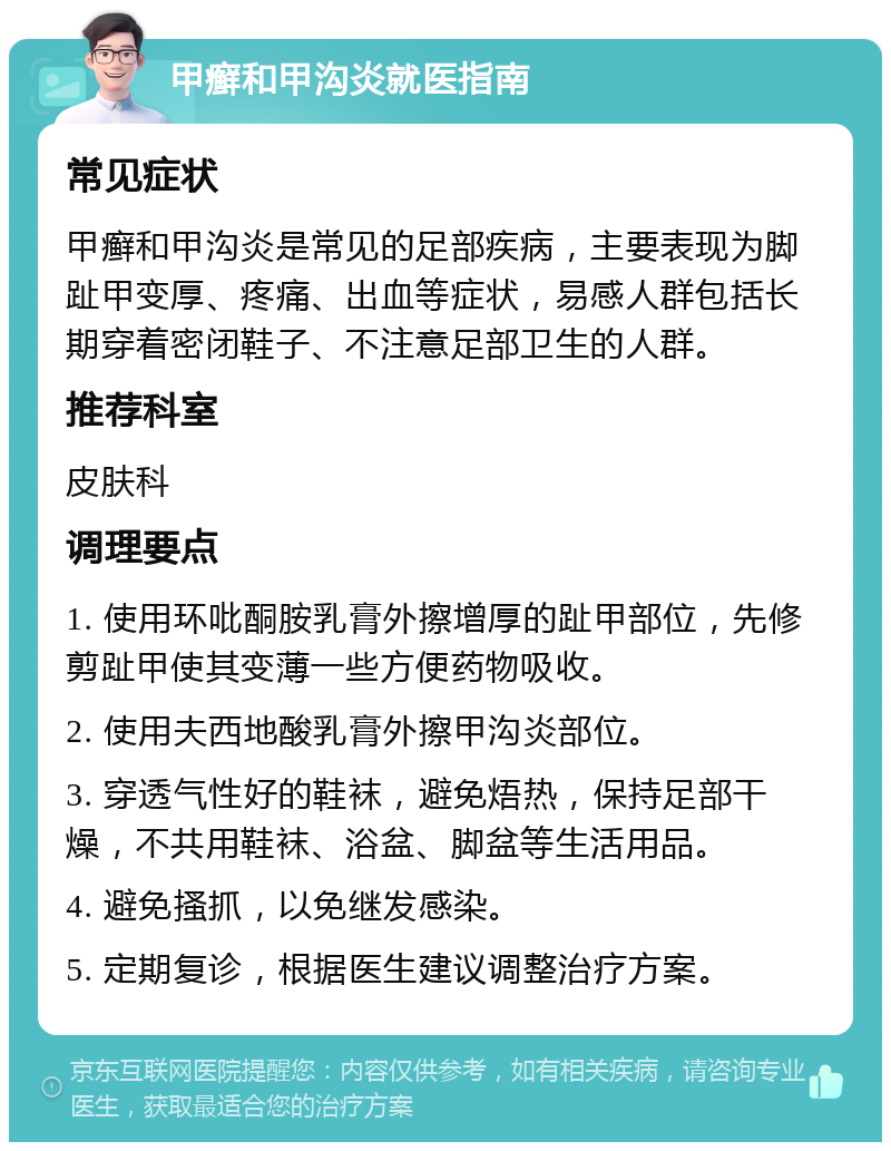 甲癣和甲沟炎就医指南 常见症状 甲癣和甲沟炎是常见的足部疾病，主要表现为脚趾甲变厚、疼痛、出血等症状，易感人群包括长期穿着密闭鞋子、不注意足部卫生的人群。 推荐科室 皮肤科 调理要点 1. 使用环吡酮胺乳膏外擦增厚的趾甲部位，先修剪趾甲使其变薄一些方便药物吸收。 2. 使用夫西地酸乳膏外擦甲沟炎部位。 3. 穿透气性好的鞋袜，避免焐热，保持足部干燥，不共用鞋袜、浴盆、脚盆等生活用品。 4. 避免搔抓，以免继发感染。 5. 定期复诊，根据医生建议调整治疗方案。